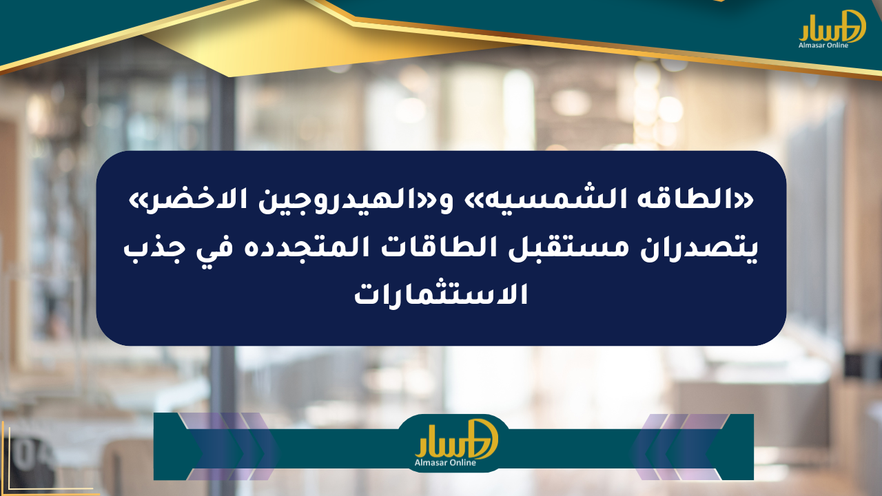 «الطاقة الشمسية» و«الهيدروجين الأخضر» يتصدران مستقبل الطاقات المتجددة في جذب الاستثمارات